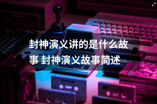 封神演义讲的是什么故事 封神演义故事简述-第1张-游戏信息-四季网