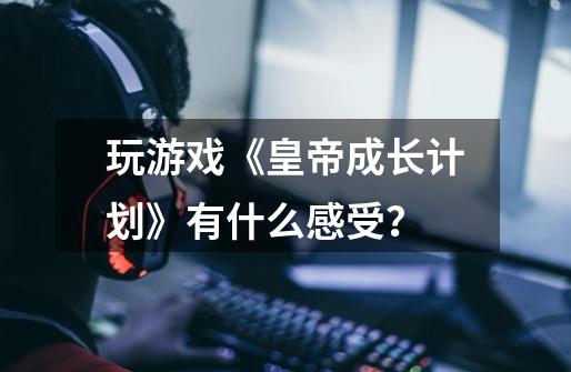 玩游戏《皇帝成长计划》有什么感受？-第1张-游戏信息-四季网