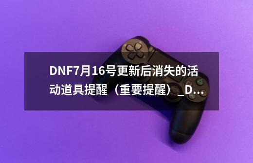 DNF7月16号更新后消失的活动/道具提醒（重要提醒）_DNF7月黑钻狂欢节活动-第1张-游戏信息-四季网