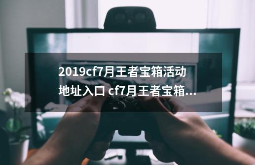 2019cf7月王者宝箱活动 地址入口 cf7月王者宝箱几号会开启-第1张-游戏信息-四季网