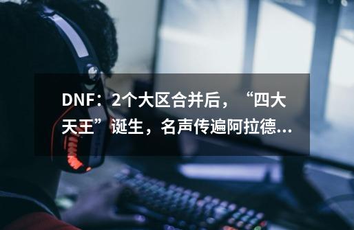 DNF：2个大区合并后，“四大天王”诞生，名声传遍阿拉德大陆-第1张-游戏信息-四季网