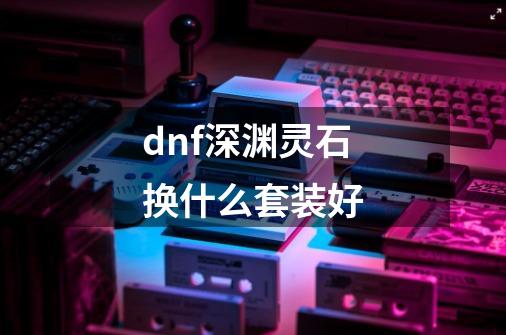 dnf深渊灵石换什么套装好-第1张-游戏信息-四季网