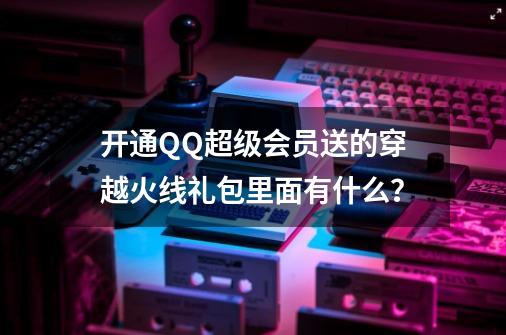 开通QQ超级会员送的穿越火线礼包里面有什么？-第1张-游戏信息-四季网