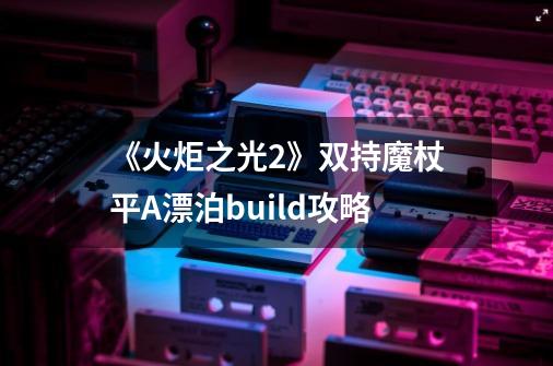 《火炬之光2》双持魔杖平A漂泊build攻略-第1张-游戏信息-四季网