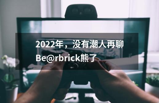 2022年，没有潮人再聊Be@rbrick熊了-第1张-游戏信息-四季网