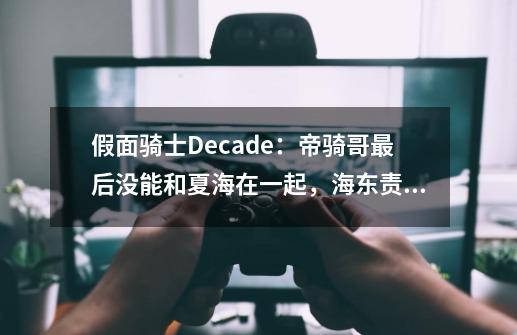 假面骑士Decade：帝骑哥最后没能和夏海在一起，海东责任不小-第1张-游戏信息-四季网