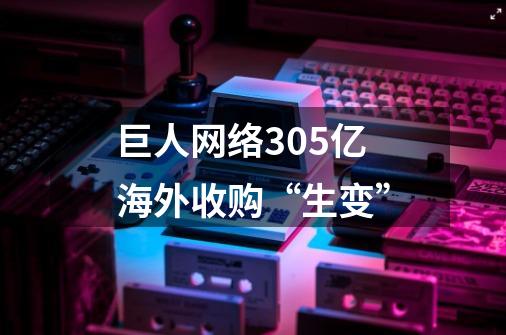 巨人网络305亿海外收购“生变”-第1张-游戏信息-四季网