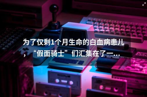 为了仅剩1个月生命的白血病患儿，“假面骑士”们汇集在了一起-第1张-游戏信息-四季网