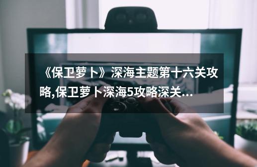 《保卫萝卜》深海主题第十六关攻略,保卫萝卜深海5攻略深关怎么过-第1张-游戏信息-四季网