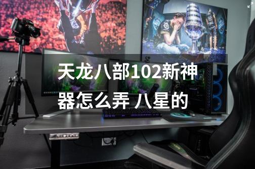 天龙八部102新神器怎么弄 八星的-第1张-游戏信息-四季网