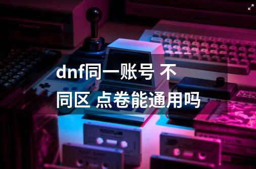 dnf同一账号 不同区 点卷能通用吗-第1张-游戏信息-四季网