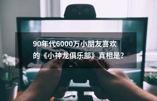 90年代6000万小朋友喜欢的《小神龙俱乐部》真相是？-第1张-游戏信息-四季网