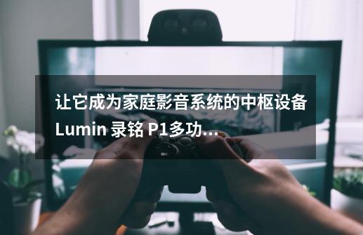 让它成为家庭影音系统的中枢设备Lumin 录铭 P1多功能串流播放器-第1张-游戏信息-四季网