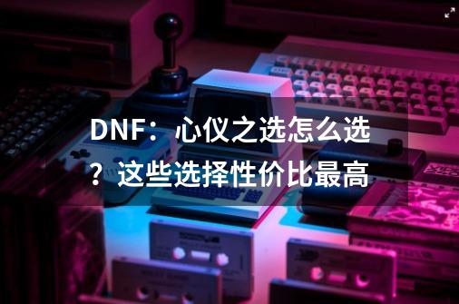 DNF：心仪之选怎么选？这些选择性价比最高-第1张-游戏信息-四季网