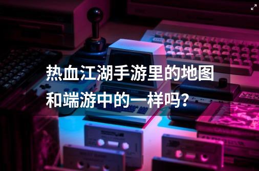 热血江湖手游里的地图和端游中的一样吗？-第1张-游戏信息-四季网