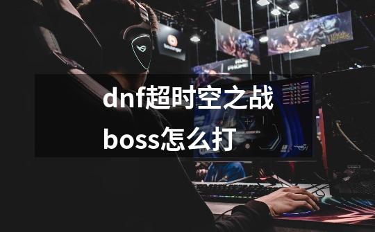 dnf超时空之战boss怎么打-第1张-游戏信息-四季网