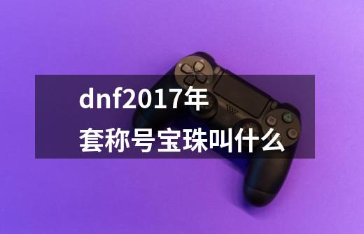 dnf2017年套称号宝珠叫什么-第1张-游戏信息-四季网