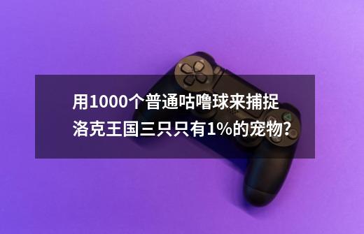 用1000个普通咕噜球来捕捉洛克王国三只只有1%的宠物？-第1张-游戏信息-四季网