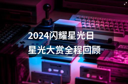 2024闪耀星光日星光大赏全程回顾-第1张-游戏信息-四季网