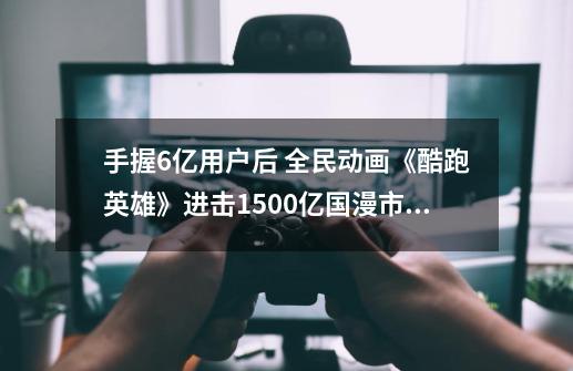 手握6亿用户后 全民动画《酷跑英雄》进击1500亿国漫市场-第1张-游戏信息-四季网