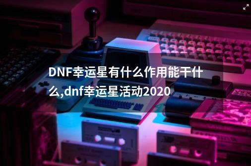 DNF幸运星有什么作用能干什么,dnf幸运星活动2020-第1张-游戏信息-四季网