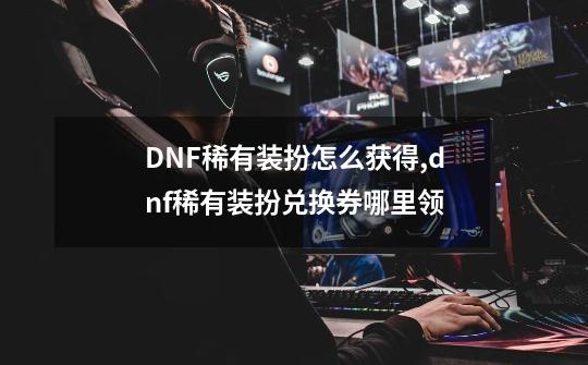 DNF稀有装扮怎么获得,dnf稀有装扮兑换券哪里领-第1张-游戏信息-四季网