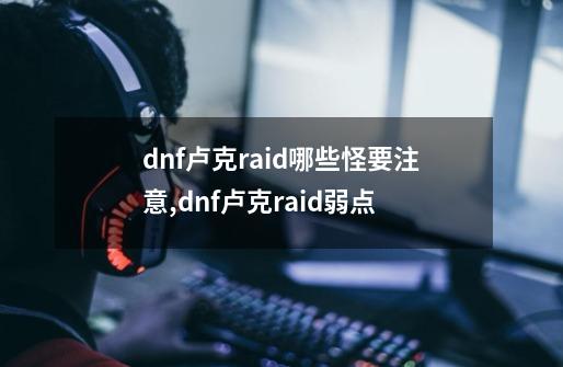 dnf卢克raid哪些怪要注意,dnf卢克raid弱点-第1张-游戏信息-四季网