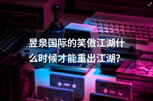 昱泉国际的笑傲江湖什么时候才能重出江湖？-第1张-游戏信息-四季网