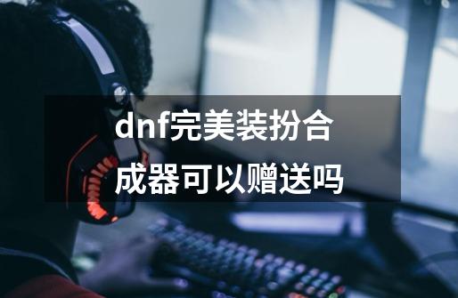 dnf完美装扮合成器可以赠送吗-第1张-游戏信息-四季网