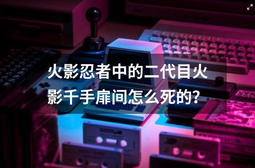 火影忍者中的二代目火影千手扉间怎么死的？-第1张-游戏信息-四季网