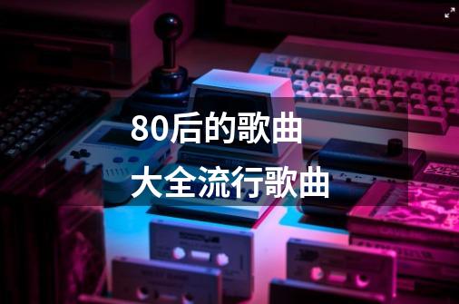 80后的歌曲大全流行歌曲-第1张-游戏信息-四季网