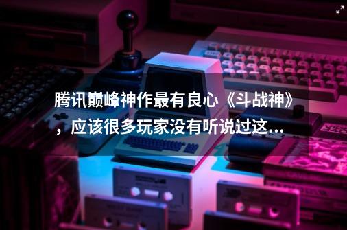 腾讯巅峰神作最有良心《斗战神》，应该很多玩家没有听说过这游戏-第1张-游戏信息-四季网