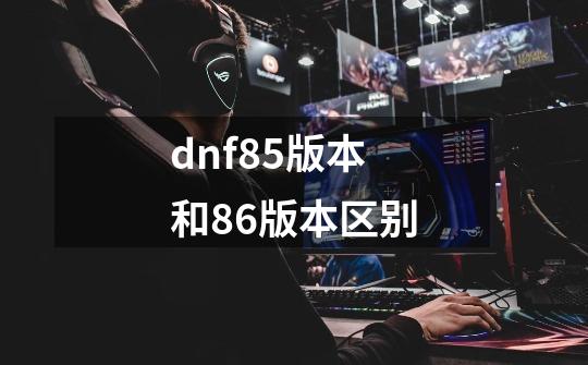 dnf85版本和86版本区别-第1张-游戏信息-四季网