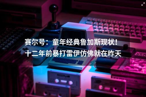 赛尔号：童年经典鲁加斯现状！十二年前暴打雷伊仿佛就在昨天-第1张-游戏信息-四季网