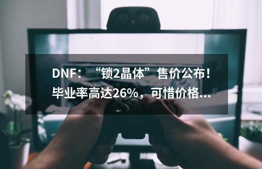 DNF：“锁2晶体”售价公布！毕业率高达26%，可惜价格太贵了-第1张-游戏信息-四季网