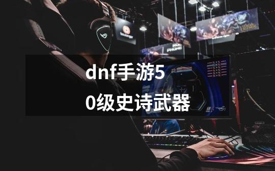 dnf手游50级史诗武器-第1张-游戏信息-四季网