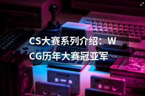 CS大赛系列介绍：WCG历年大赛冠亚军-第1张-游戏信息-四季网