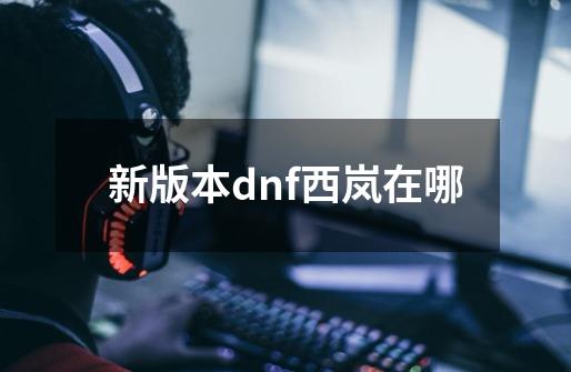 新版本dnf西岚在哪-第1张-游戏信息-四季网