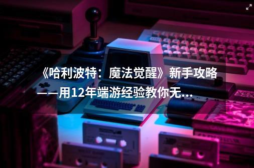 《哈利波特：魔法觉醒》新手攻略——用12年端游经验教你无痛上手-第1张-游戏信息-四季网