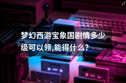 梦幻西游宝象国剧情多少级可以领,能得什么？-第1张-游戏信息-四季网