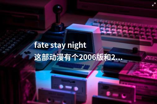 fate stay night这部动漫有个2006版和2014版,这两个是一样的吗？-第1张-游戏信息-四季网