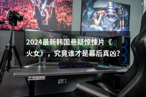 2024最新韩国悬疑惊悚片《火女》，究竟谁才是幕后真凶？-第1张-游戏信息-四季网