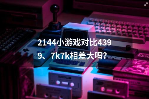 2144小游戏对比4399、7k7k相差大吗？-第1张-游戏信息-四季网