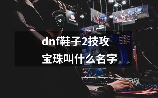 dnf鞋子2技攻宝珠叫什么名字-第1张-游戏信息-四季网