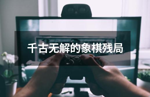 千古无解的象棋残局-第1张-游戏信息-四季网