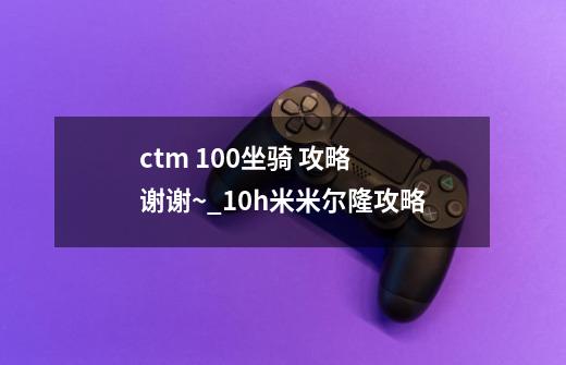 ctm 100坐骑 攻略 谢谢~_10h米米尔隆攻略-第1张-游戏信息-四季网