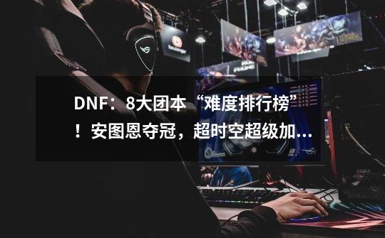 DNF：8大团本“难度排行榜”！安图恩夺冠，超时空超级加倍立功-第1张-游戏信息-四季网