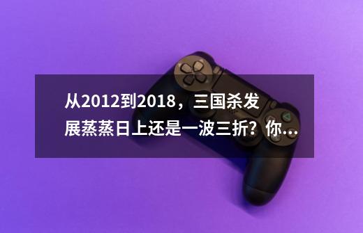 从2012到2018，三国杀发展蒸蒸日上还是一波三折？你懂的-第1张-游戏信息-四季网