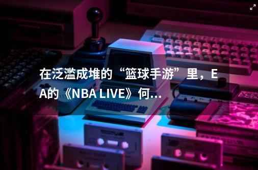 在泛滥成堆的“篮球手游”里，EA的《NBA LIVE》何以站住脚跟？-第1张-游戏信息-四季网