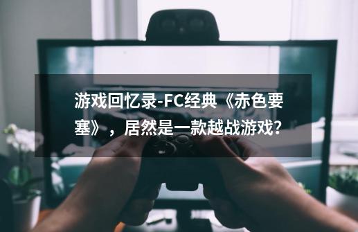 游戏回忆录-FC经典《赤色要塞》，居然是一款越战游戏？-第1张-游戏信息-四季网